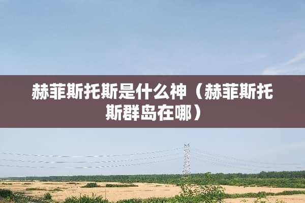 赫菲斯托斯是什么神（赫菲斯托斯群岛在哪）