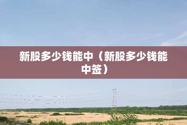 新股多少钱能中（新股多少钱能中签）