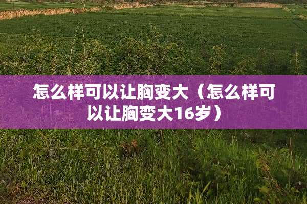 怎么样可以让胸变大（怎么样可以让胸变大16岁）