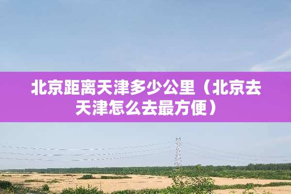 北京距离天津多少公里（北京去天津怎么去最方便）