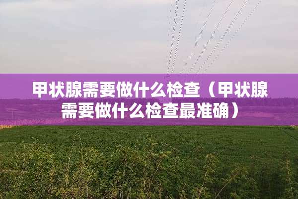 甲状腺需要做什么检查（甲状腺需要做什么检查最准确）
