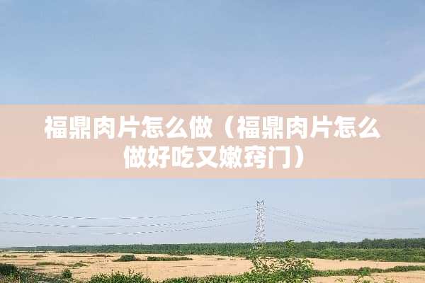 福鼎肉片怎么做（福鼎肉片怎么做好吃又嫩窍门）