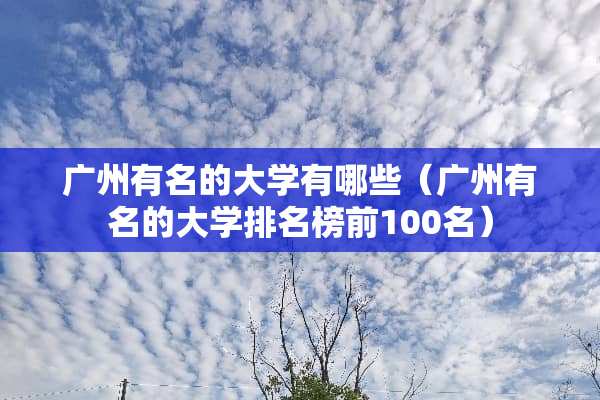 广州有名的大学有哪些（广州有名的大学排名榜前100名）