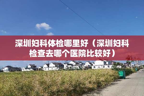 深圳妇科体检哪里好（深圳妇科检查去哪个医院比较好）