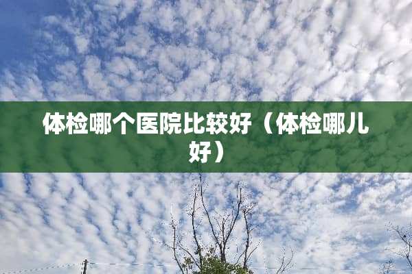 体检哪个医院比较好（体检哪儿好）