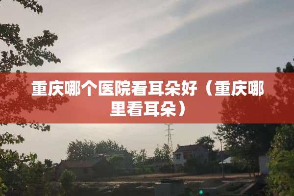 重庆哪个医院看耳朵好（重庆哪里看耳朵）
