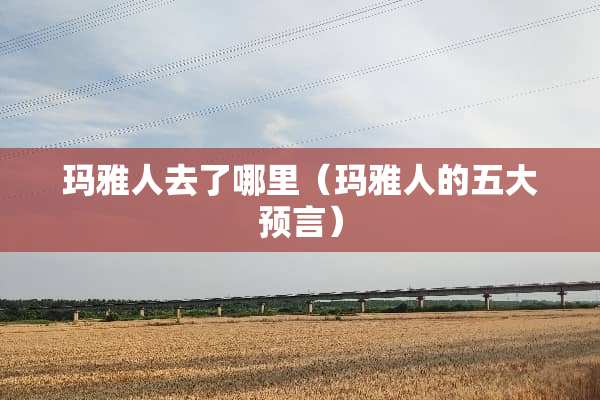 玛雅人去了哪里（玛雅人的五大预言）
