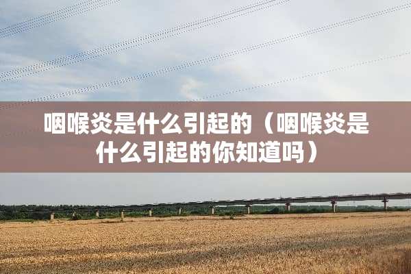 咽喉炎是什么引起的（咽喉炎是什么引起的你知道吗）