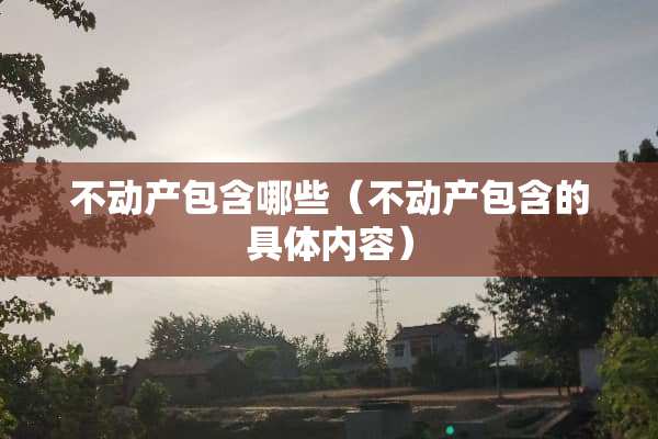 不动产包含哪些（不动产包含的具体内容）