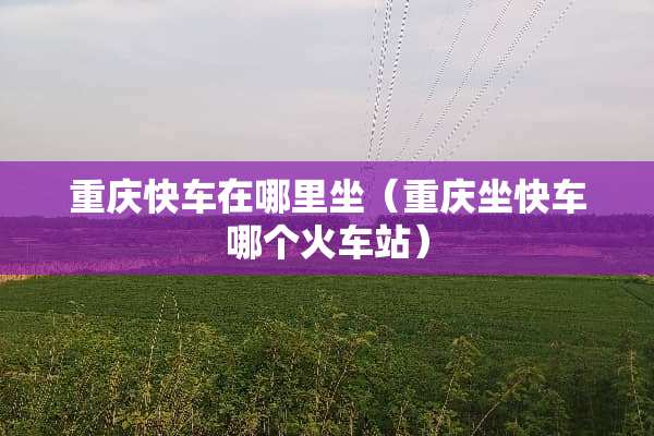 重庆快车在哪里坐（重庆坐快车哪个火车站）