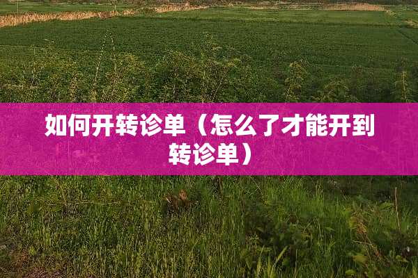 如何开转诊单（怎么了才能开到转诊单）