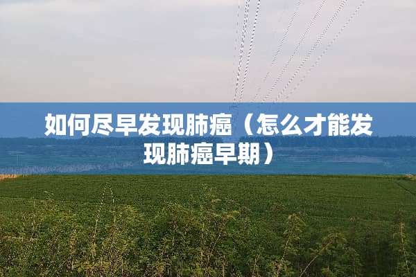 如何尽早发现肺癌（怎么才能发现肺癌早期）