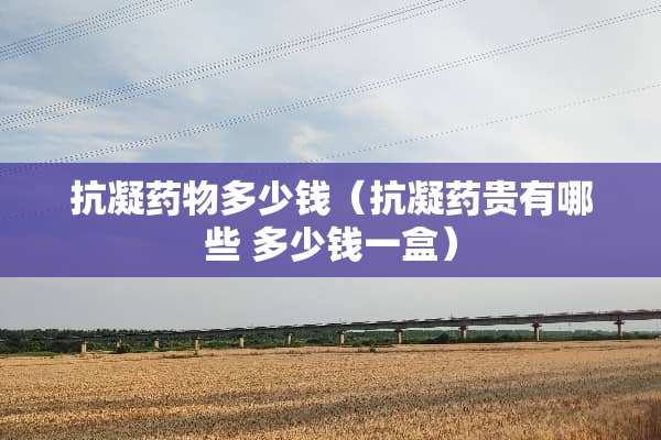 抗凝药物多少钱（抗凝药贵有哪些 多少钱一盒）