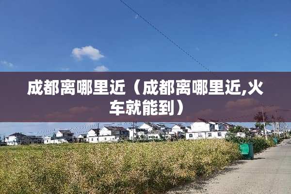 成都离哪里近（成都离哪里近,火车就能到）