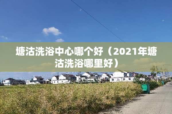 塘沽洗浴中心哪个好（2021年塘沽洗浴哪里好）