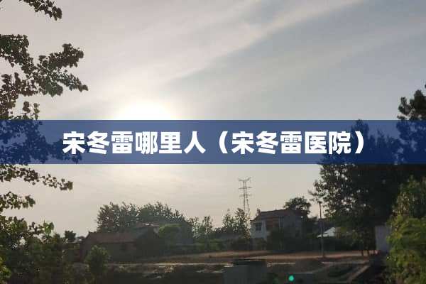宋冬雷哪里人（宋冬雷医院）