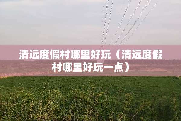 清远度假村哪里好玩（清远度假村哪里好玩一点）
