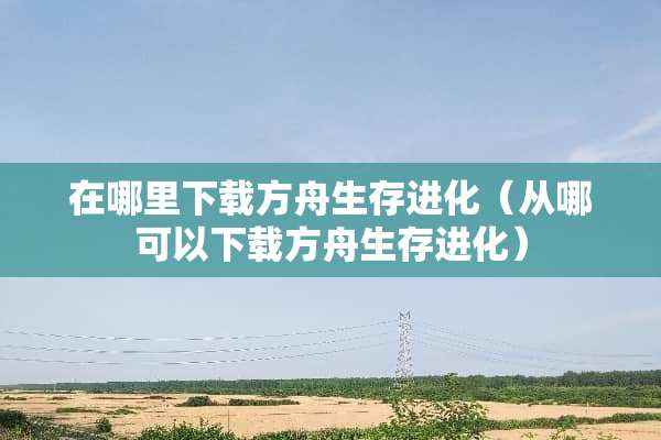 在哪里下载方舟生存进化（从哪可以下载方舟生存进化）