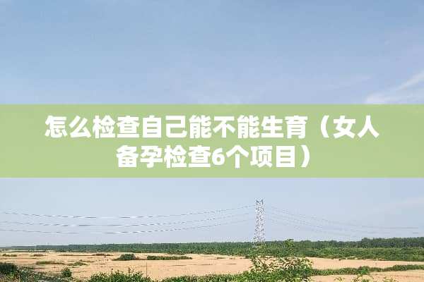怎么检查自己能不能生育（女人备孕检查6个项目）