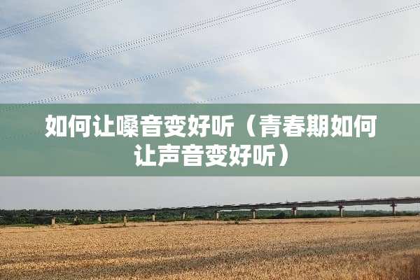 如何让嗓音变好听（青春期如何让声音变好听）