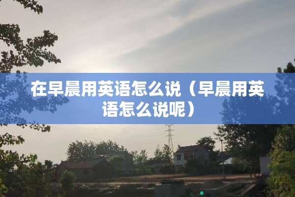 在早晨用英语怎么说（早晨用英语怎么说呢）