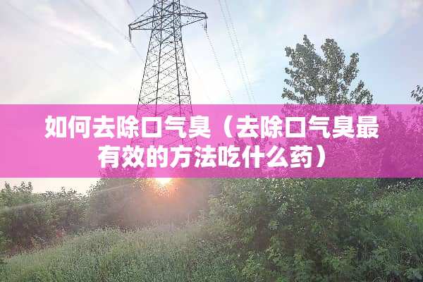 如何去除口气臭（去除口气臭最有效的方法吃什么药）