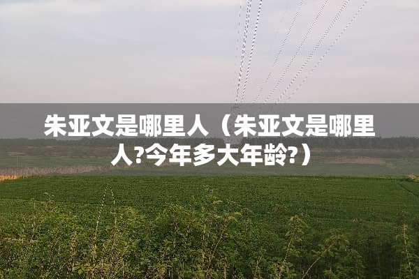 朱亚文是哪里人（朱亚文是哪里人?今年多大年龄?）