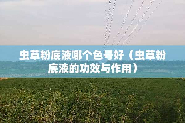 虫草粉底液哪个色号好（虫草粉底液的功效与作用）