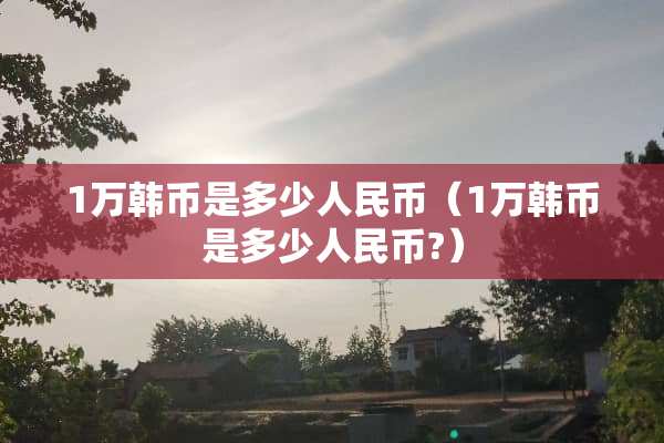 1万韩币是多少人民币（1万韩币是多少人民币?）