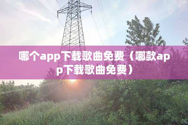 哪个app下载歌曲免费（哪款app下载歌曲免费）