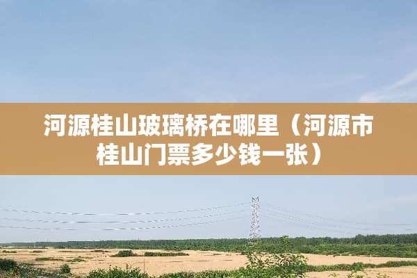 河源桂山玻璃桥在哪里（河源市桂山门票多少钱一张）