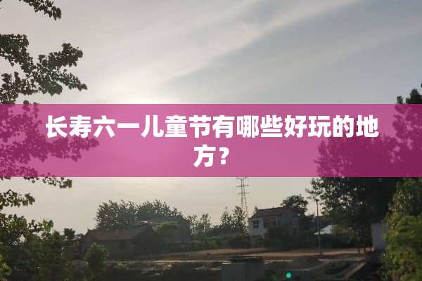 长寿六一儿童节有哪些好玩的地方？