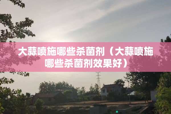 大蒜喷施哪些杀菌剂（大蒜喷施哪些杀菌剂效果好）