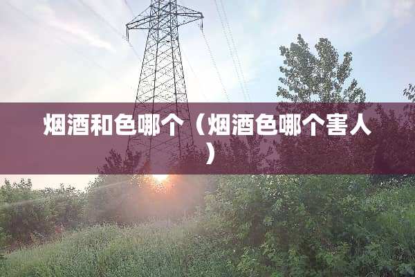 烟酒和色哪个（烟酒色哪个害人）