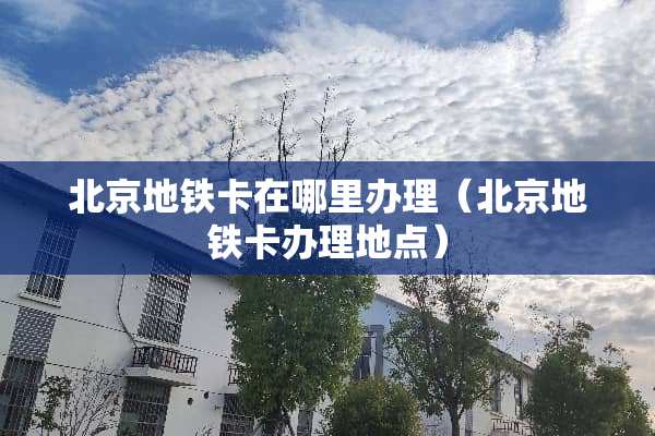 北京地铁卡在哪里办理（北京地铁卡办理地点）