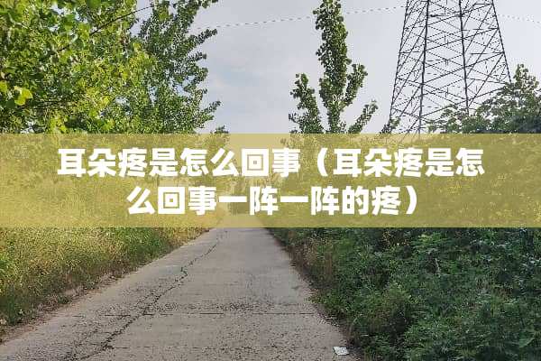 耳朵疼是怎么回事（耳朵疼是怎么回事一阵一阵的疼）