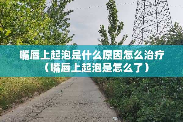 嘴唇上起泡是什么原因怎么治疗（嘴唇上起泡是怎么了）