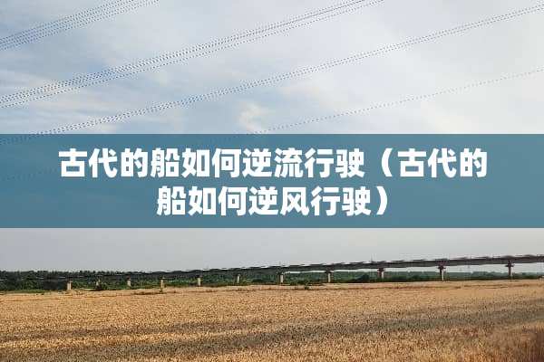古代的船如何逆流行驶（古代的船如何逆风行驶）
