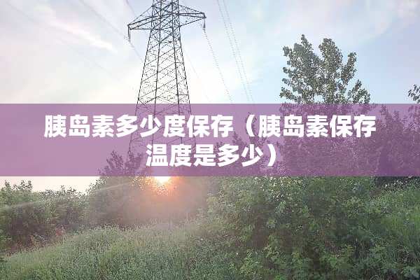 胰岛素多少度保存（胰岛素保存温度是多少）