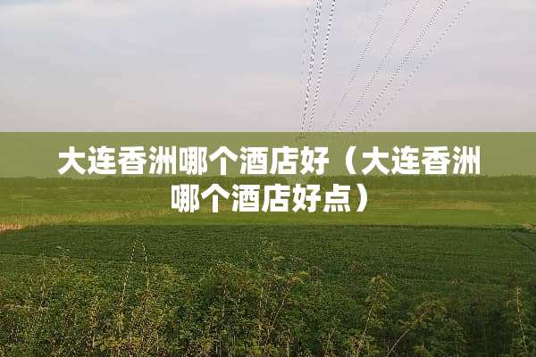 大连香洲哪个酒店好（大连香洲哪个酒店好点）