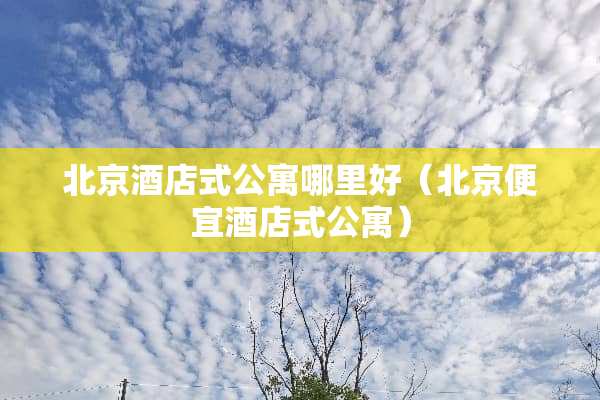 北京酒店式公寓哪里好（北京便宜酒店式公寓）