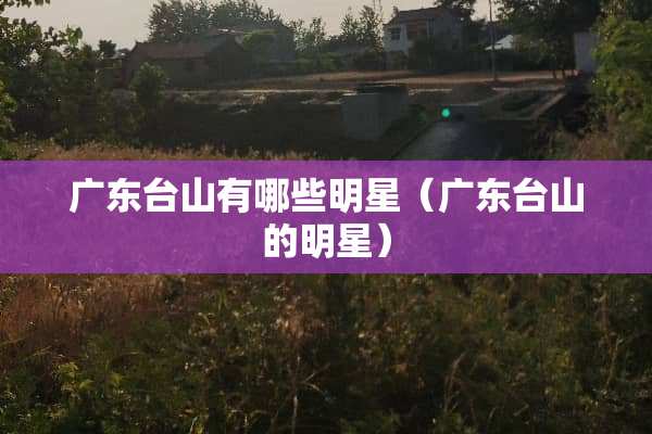 广东台山有哪些明星（广东台山的明星）