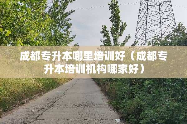 成都专升本哪里培训好（成都专升本培训机构哪家好）