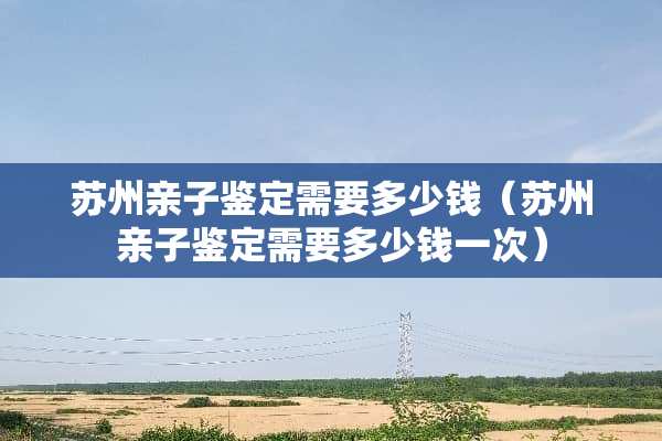 苏州亲子鉴定需要多少钱（苏州亲子鉴定需要多少钱一次）