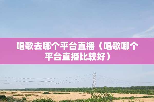 唱歌去哪个平台直播（唱歌哪个平台直播比较好）