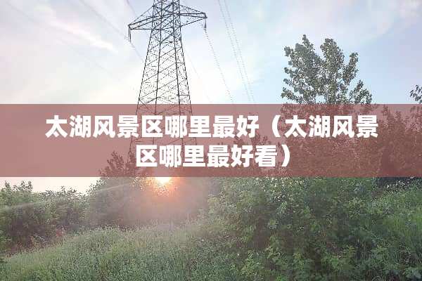 太湖风景区哪里最好（太湖风景区哪里最好看）