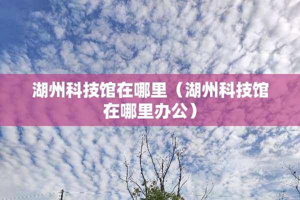 湖州科技馆在哪里（湖州科技馆在哪里办公）