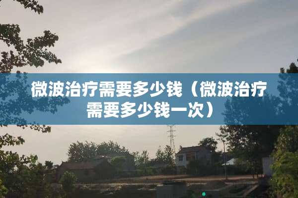 微波治疗需要多少钱（微波治疗需要多少钱一次）