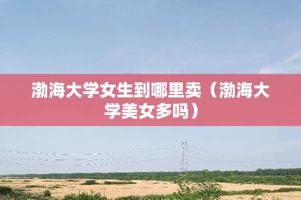 渤海大学女生到哪里卖（渤海大学**多吗）