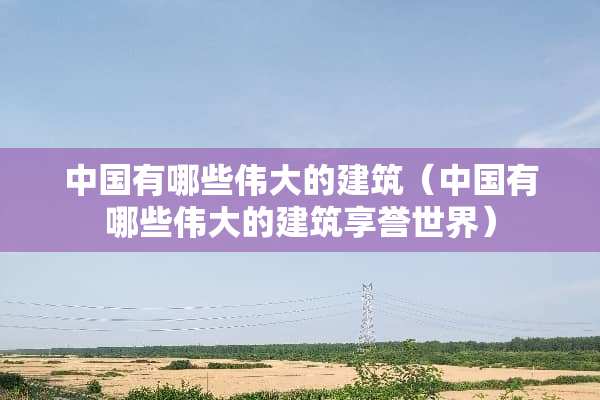 中国有哪些伟大的建筑（中国有哪些伟大的建筑享誉世界）